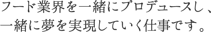 フード業界を一緒にプロデュースし、一緒に夢を実現していく仕事です。